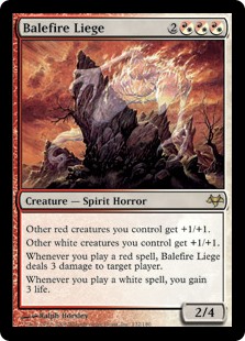 Balefire Liege
 Other red creatures you control get +1/+1.
Other white creatures you control get +1/+1.
Whenever you cast a red spell, Balefire Liege deals 3 damage to target player or planeswalker.
Whenever you cast a white spell, you gain 3 life.